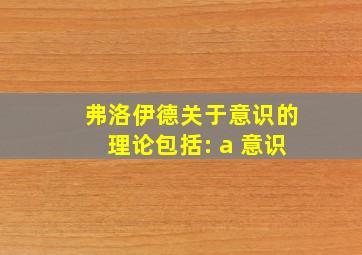 弗洛伊德关于意识的理论包括: a 意识